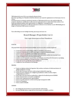 TMS Industrial Services NV is een technische dienstverlener.
Door haar spreiding over Vlaanderen biedt het diensten aan vanuit de regiokantoren in Antwerpen, Gent en
Tienen.
De basisactiviteit is technisch onderhoud, daardoor is TMS Industrial Services ook vaak betrokken bij
projecten, shutdowns, modificaties en alles wat met staalconstructies te maken heeft. Ook worden er een
aantal specialisaties gedaan zoals regelventielen en veiligheden- en pompenrevisie.
TMS Industrial Services heeft een 500 tal werknemers in dienst en is een dochter van de TMS Holding die in
België en Nederland 1000 mensen tewerkstelt.



Voor uitbreiding van onze huidige bezetting, zijn wij op zoek naar een:

                         Branch Manager (Projectleider) (m/v):

                           Voor regio Antwerpen en Oost-Vlaanderen



FUNCTIE:

Als projectleider bent u de eindverantwoordelijke van de werven die u worden toegekend:

        U werkt mee aan de voorbereiding, studies en calculaties van projecten.
        U analyseert lastenboeken en offerteaanvragen en maakt de prijsaanbiedingen
        U staat in voor de coördinatie en opvolging van de projecten
        U bent verantwoordelijk voor het aansturen, bijsturen en het coachen van uw projectteam.
        U volgt de budgettering en de kostenbeheersing op.
        U staat in voor de facturatie naar de klant, met inbegrip van de financiële discussies en opvolging.
        U bent verantwoordelijk voor de klantenrelaties en partnerships.
        U zorgt ook voor de coördinatie met de stafdiensten.
        U rapporteert aan de Business Unit Manager.

PROFIEL:

      U bezit een diploma industrieel ingenieur (bij voorkeur mechanica of elektromechanica) of
        gelijkwaardig door ervaring
      U heeft vijf tot tien jaar relevante werkervaring in industriële omgeving
      U heeft een grote aandacht voor veiligheid, gezondheid en milieu (werken volgens
        veiligheidssysteem VCA**)
      U bent stipt in de uitvoering van opdrachten, volgens het kwaliteitssysteem ISO9001
      U heeft communicatieve en sociale vaardigheden
      U bezit sterke organisatorische eigenschappen
      U bent een goede motivator en bezit sterke people management skills
      U bent een teamplayer
      U bent creatief en flexible

AANBOD:

        Een uitdagende functie binnen een internationale onderneming
        Een aantrekkelijk salaris, aangevuld met interessante extralegale voordelen
 