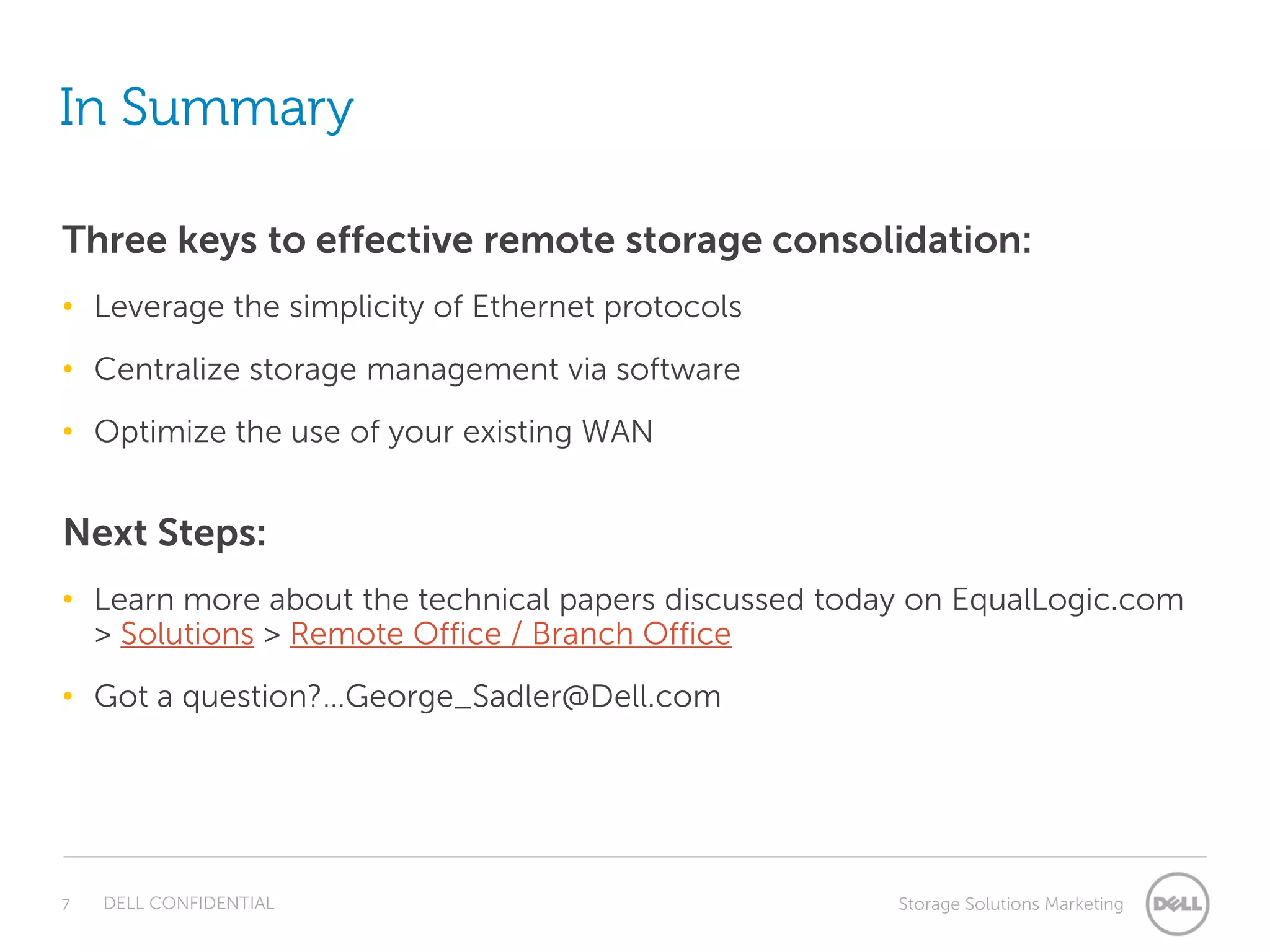 In Summary

Three keys to effective remote storage consolidation:
• Leverage the simplicity of Ethernet protocols
• Centralize storage management via software
• Optimize the use of your existing WAN


Next Steps:
• Learn more about the technical papers discussed today on EqualLogic.com
  > Solutions > Remote Office / Branch Office
• Got a question?…George_Sadler@Dell.com




7   DELL CONFIDENTIAL                                 Storage Solutions Marketing
 
