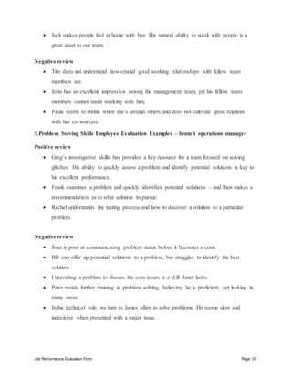 Job Performance Evaluation Form Page 10
 Jack makes people feel at home with him. His natural ability to work with people is a
great asset to our team.
Negative review
 Tim does not understand how crucial good working relationships with fellow team
members are.
 John has an excellent impression among the management team, yet his fellow team
members cannot stand working with him.
 Paula seems to shrink when she’s around others and does not cultivate good relations
with her co-workers.
5.Problem Solving Skills Employee Evaluation Examples – branch operations manager
Positive review
 Greg’s investigative skills has provided a key resource for a team focused on solving
glitches. His ability to quickly assess a problem and identify potential solutions is key to
his excellent performance.
 Frank examines a problem and quickly identifies potential solutions – and then makes a
recommendation as to what solution to pursue.
 Rachel understands the testing process and how to discover a solution to a particular
problem.
Negative review
 Joan is poor at communicating problem status before it becomes a crisis.
 Bill can offer up potential solutions to a problem, but struggles to identify the best
solution.
 Unraveling a problem to discuss the core issues is a skill Janet lacks.
 Peter resists further training in problem solving, believing he is proficient, yet lacking in
many areas.
 In his technical role, we turn to James often to solve problems. He seems slow and
indecisive when presented with a major issue.
 