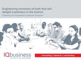 consulting | research | contracting
Engineering moments of truth that will
delight customers in the branch
Achieving the Successful Customer Outcome
 