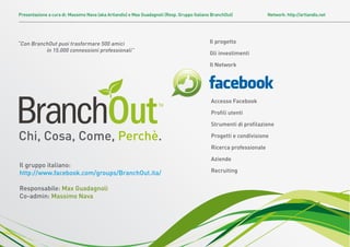 Presentazione a cura di: Massimo Nava (aka Artlandis) e Max Guadagnoli (Resp. Gruppo Italiano BranchOut)             Network: http://artlandis.net




“Con BranchOut puoi trasformare 500 amici                                                   Il progetto
          in 15.000 connessioni professionali”
                                                                                            Gli investimenti

                                                                                            Il Network




                                                                                             Accesso Facebook

                                                                                             Proﬁli utenti

                                                                                             Strumenti di proﬁlazione

Chi, Cosa, Come, Perchè.                                                                     Progetti e condivisione

                                                                                             Ricerca professionale

                                                                                             Aziende
Il gruppo italiano:
http://www.facebook.com/groups/BranchOut.ita/                                                Recruiting


Responsabile: Max Guadagnoli
Co-admin: Massimo Nava
 