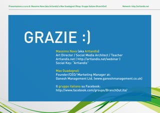 Presentazione a cura di: Massimo Nava (aka Artlandis) e Max Guadagnoli (Resp. Gruppo Italiano BranchOut)   Network: http://artlandis.net




               GRAZIE :)
                                                  Massimo Nava (aka Artlandis)
                                                  Art Director / Social Media Architect / Teacher
                                                  Artlandis.net ( http://artlandis.net/webinar )
                                                  Social Key: “Artlandis”

                                                  Max Guadagnoli
                                                  Founder/CEO/ Marketing Manager at:
                                                  Ganesh Management Ltd. (www.ganeshmanagement.co.uk)

                                                  Il gruppo italiano su Facebook:
                                                  http://www.facebook.com/groups/BranchOut.ita/
 