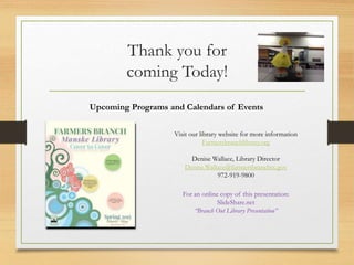 Thank you for
coming Today!
Upcoming Programs and Calendars of Events
Visit our library website for more information
Farmersbranchlibrary.org
Denise Wallace, Library Director
Denise.Wallace@farmersbranchtx.gov
972-919-9800
For an online copy of this presentation:
SlideShare.net
“Branch Out Library Presentation”
 