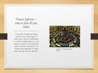 Thomas Jefferson –
letter to John Wyche,
1809.
“I have often thought that nothing
would do more extensive good at
small expense than the establishment
of a small circulating library in every
county, to consist of a few well-chosen
books, to be lent to the people of the
country under regulations as would
secure their safe return in due time.”
Library of Congress Reading
Room
 