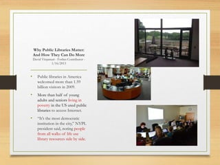 • Public libraries in America
welcomed more than 1.59
billion visitors in 2009.
• More than half of young
adults and seniors living in
poverty in the US used public
libraries to access Internet.
• “It’s the most democratic
institution in the city,” NYPL
president said, noting people
from all walks of life use
library resources side by side.
Why Public Libraries Matter:
And How They Can Do More
David Vinjamuri - Forbes Contributor -
1/16/2013
 