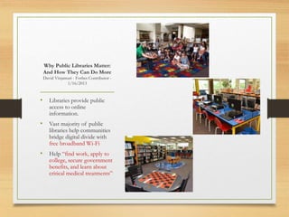 • Libraries provide public
access to online
information.
• Vast majority of public
libraries help communities
bridge digital divide with
free broadband Wi-Fi
• Help “find work, apply to
college, secure government
benefits, and learn about
critical medical treatments”
Why Public Libraries Matter:
And How They Can Do More
David Vinjamuri - Forbes Contributor -
1/16/2013
 