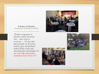 In Praise of Libraries,
Gwen Kerival, The Rotarian, 03/03/2015
“People congregate in
libraries unlike anywhere
else… they cater to
everyone… It’s the only
place people of all colors,
creeds, ages, and political
beliefs freely, easily and
intermittently intermingle. It’s
the only fully democratic
institution that I know of.”
 
