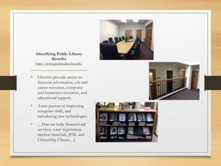 Identifying Public Library
Benefits
http://www.gradstudies.fsu.edu/
• Libraries provide access to
financial information, job and
career resources, computer
and businesses resources, and
educational support.
• Assist patrons in improving
computer skills, and
introducing new technologies.
• …Free tax help, financial aid
services, voter registration,
election materials, [ESL and
Citizenship Classes…]
 