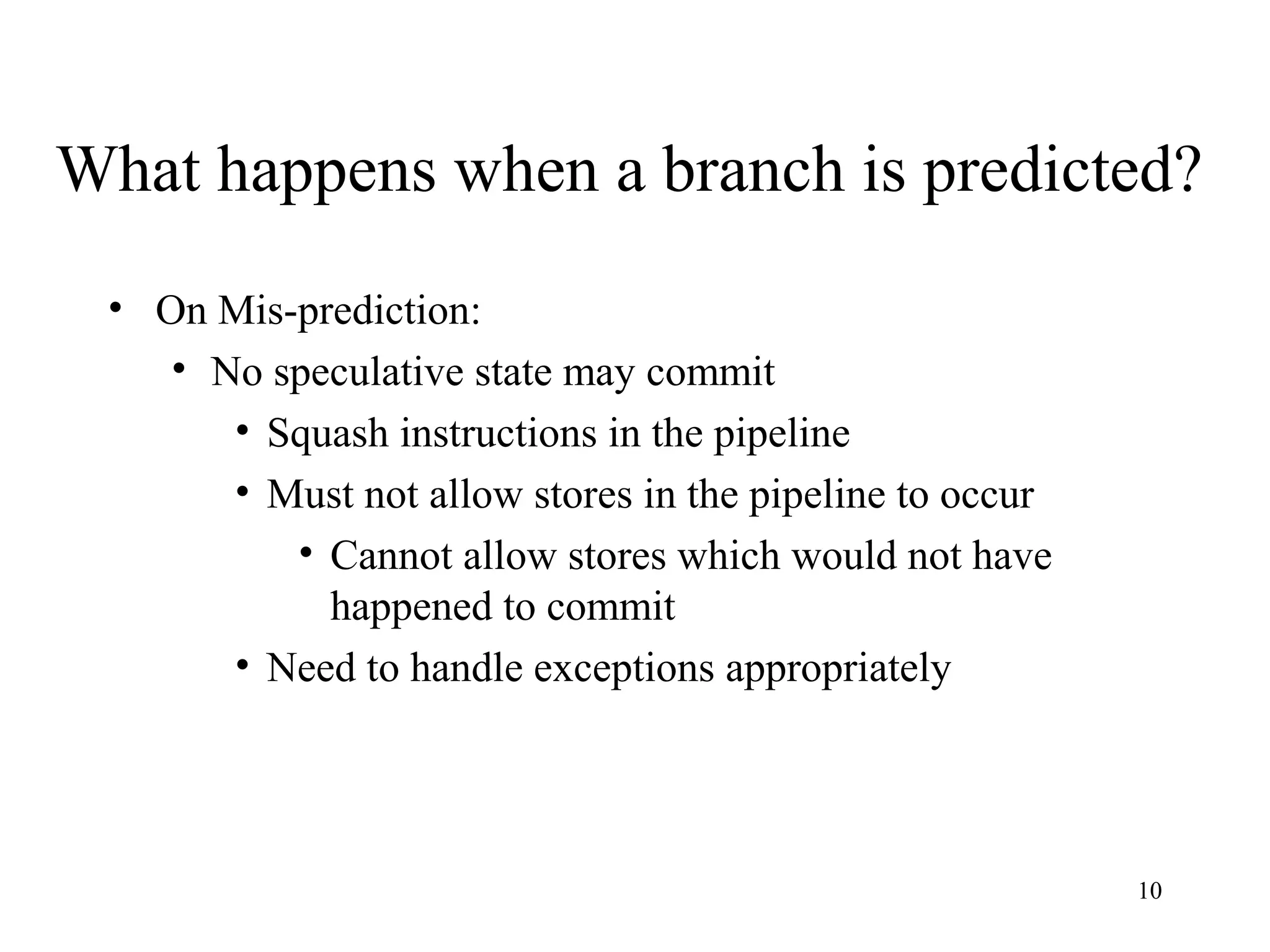 10
What happens when a branch is predicted?
• On Mis-prediction:
• No speculative state may commit
• Squash instructions in the pipeline
• Must not allow stores in the pipeline to occur
• Cannot allow stores which would not have
happened to commit
• Need to handle exceptions appropriately
 