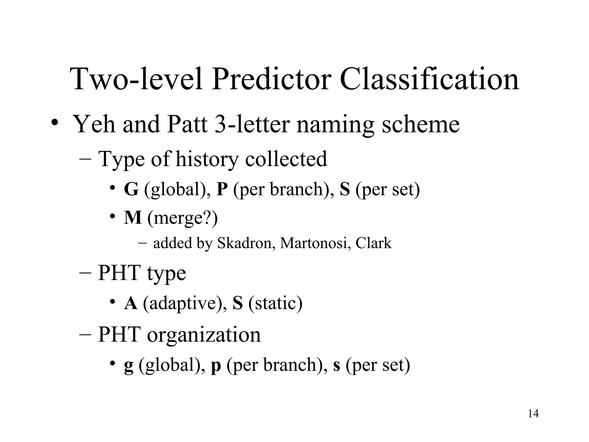 14
Two-level Predictor Classification
• Yeh and Patt 3-letter naming scheme
– Type of history collected
• G (global), P (per branch), S (per set)
• M (merge?)
– added by Skadron, Martonosi, Clark
– PHT type
• A (adaptive), S (static)
– PHT organization
• g (global), p (per branch), s (per set)
 