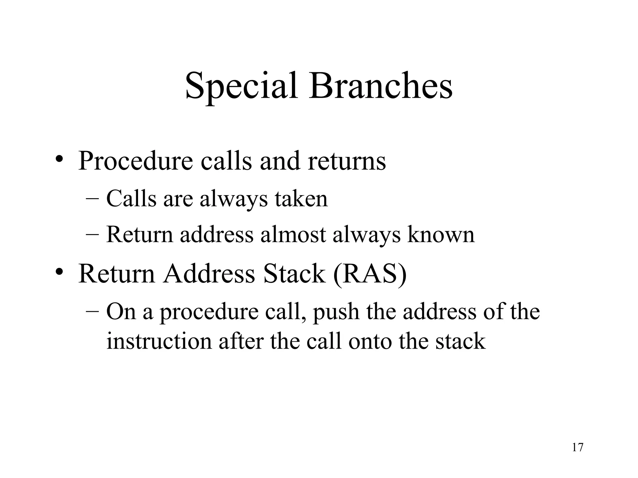 17
Special Branches
• Procedure calls and returns
– Calls are always taken
– Return address almost always known
• Return Address Stack (RAS)
– On a procedure call, push the address of the
instruction after the call onto the stack
 