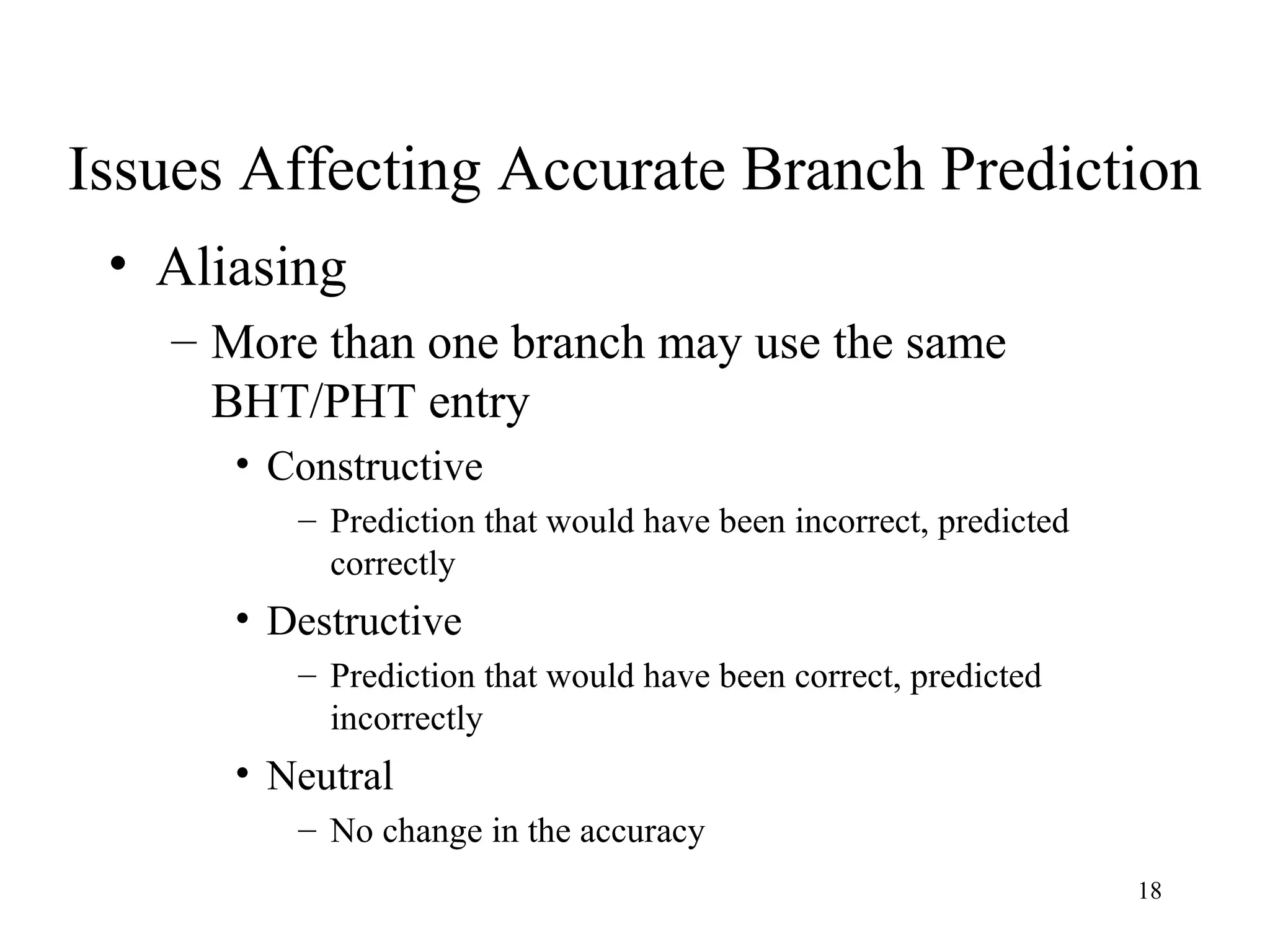 18
Issues Affecting Accurate Branch Prediction
• Aliasing
– More than one branch may use the same
BHT/PHT entry
• Constructive
– Prediction that would have been incorrect, predicted
correctly
• Destructive
– Prediction that would have been correct, predicted
incorrectly
• Neutral
– No change in the accuracy
 