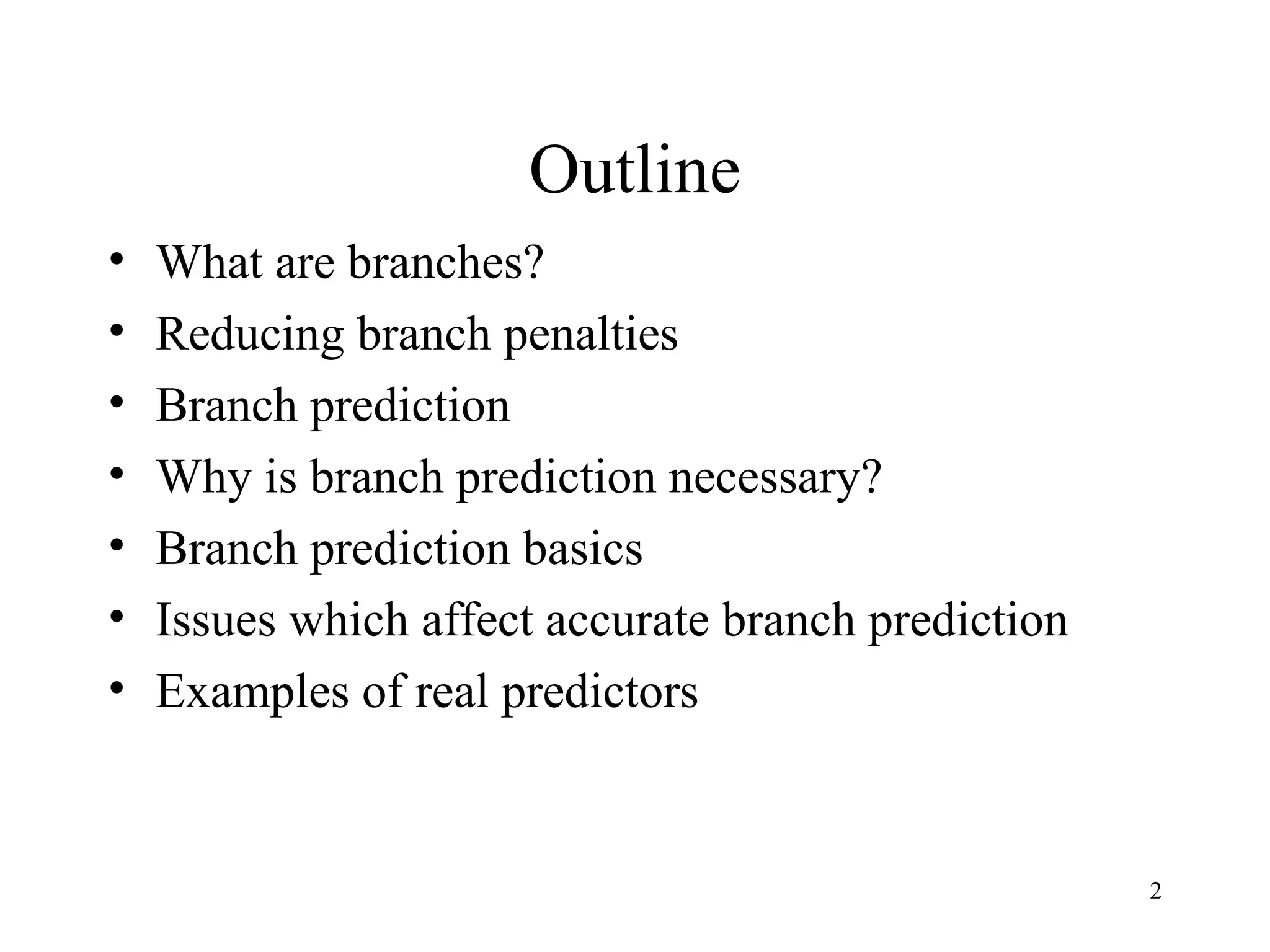 2
Outline
• What are branches?
• Reducing branch penalties
• Branch prediction
• Why is branch prediction necessary?
• Branch prediction basics
• Issues which affect accurate branch prediction
• Examples of real predictors
 