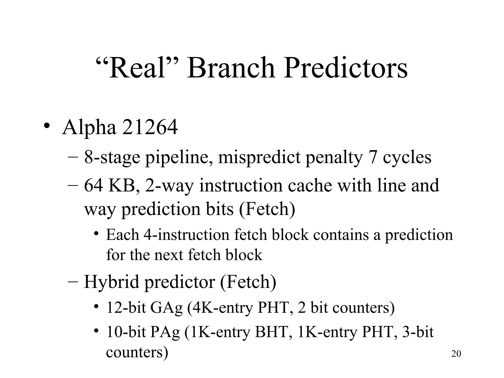 20
“Real” Branch Predictors
• Alpha 21264
– 8-stage pipeline, mispredict penalty 7 cycles
– 64 KB, 2-way instruction cache with line and
way prediction bits (Fetch)
• Each 4-instruction fetch block contains a prediction
for the next fetch block
– Hybrid predictor (Fetch)
• 12-bit GAg (4K-entry PHT, 2 bit counters)
• 10-bit PAg (1K-entry BHT, 1K-entry PHT, 3-bit
counters)
 