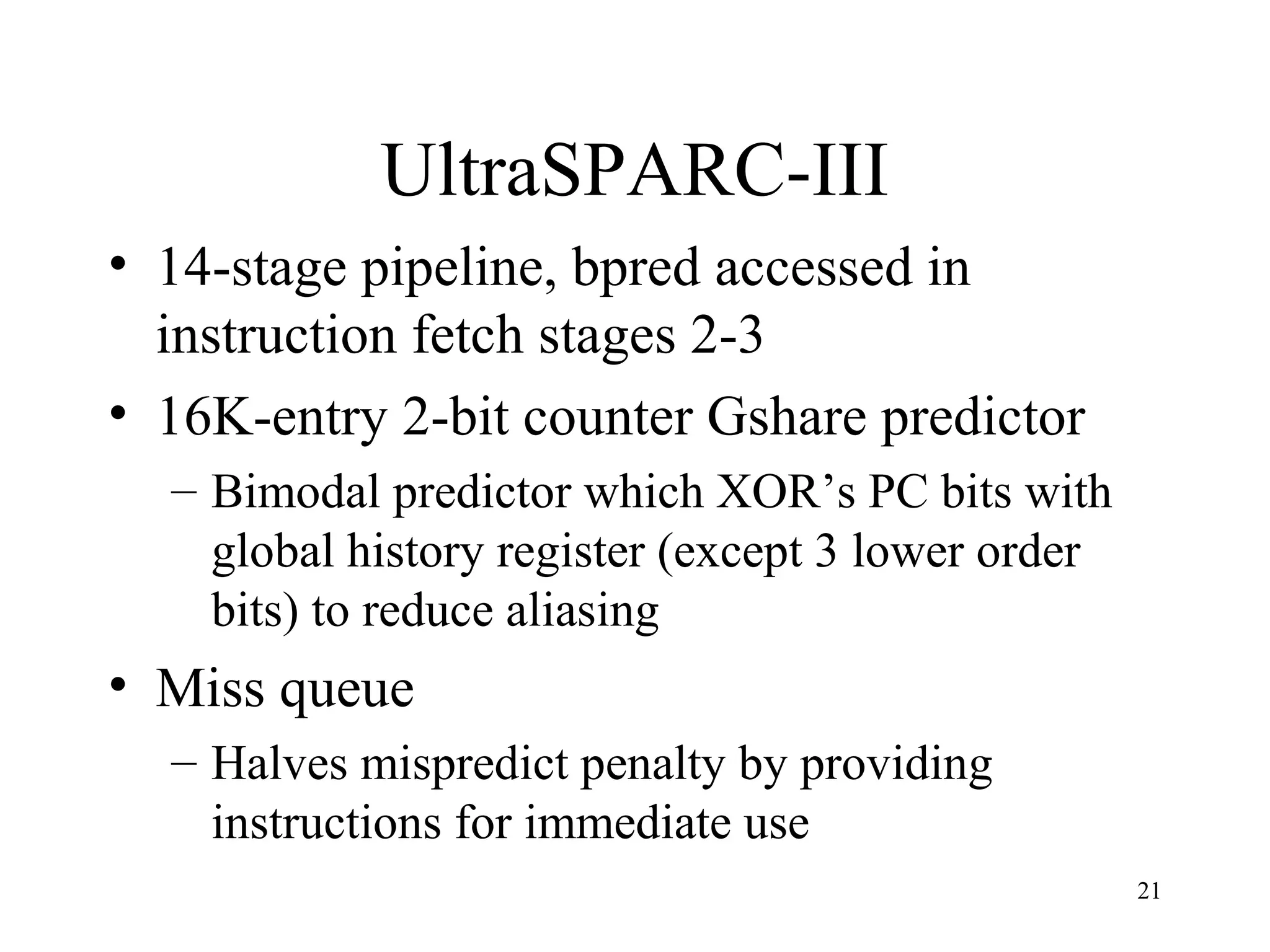 21
UltraSPARC-III
• 14-stage pipeline, bpred accessed in
instruction fetch stages 2-3
• 16K-entry 2-bit counter Gshare predictor
– Bimodal predictor which XOR’s PC bits with
global history register (except 3 lower order
bits) to reduce aliasing
• Miss queue
– Halves mispredict penalty by providing
instructions for immediate use
 