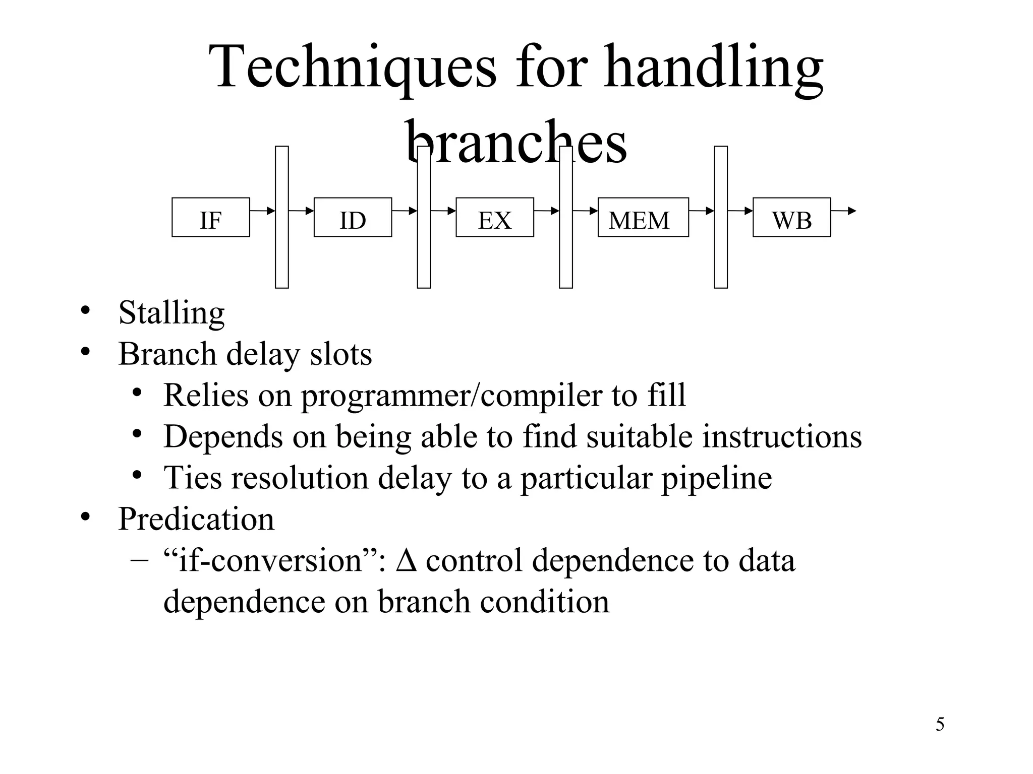 5
Techniques for handling
branches
IF ID EX MEM WB
• Stalling
• Branch delay slots
• Relies on programmer/compiler to fill
• Depends on being able to find suitable instructions
• Ties resolution delay to a particular pipeline
• Predication
– “if-conversion”: ∆ control dependence to data
dependence on branch condition
 