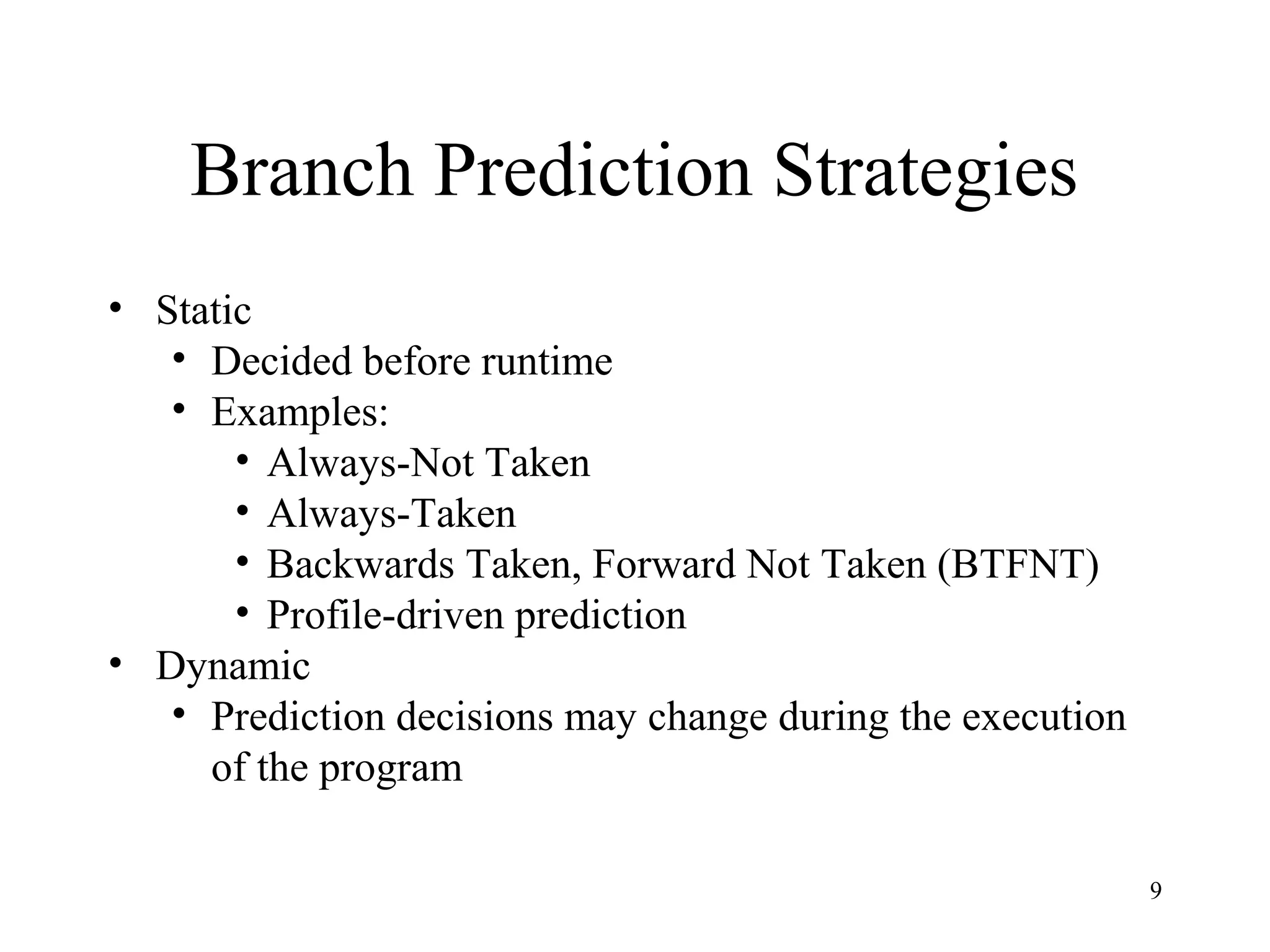 9
Branch Prediction Strategies
• Static
• Decided before runtime
• Examples:
• Always-Not Taken
• Always-Taken
• Backwards Taken, Forward Not Taken (BTFNT)
• Profile-driven prediction
• Dynamic
• Prediction decisions may change during the execution
of the program
 