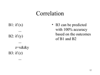 12
Correlation
B1: if (x)
...
B2: if (y)
...
z=x&&y
B3: if (z)
...
• B3 can be predicted
with 100% accuracy
based on the outcomes
of B1 and B2
 