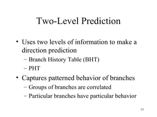13
Two-Level Prediction
• Uses two levels of information to make a
direction prediction
– Branch History Table (BHT)
– PHT
• Captures patterned behavior of branches
– Groups of branches are correlated
– Particular branches have particular behavior
 
