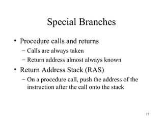 17
Special Branches
• Procedure calls and returns
– Calls are always taken
– Return address almost always known
• Return Address Stack (RAS)
– On a procedure call, push the address of the
instruction after the call onto the stack
 