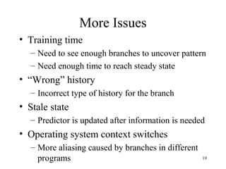 19
More Issues
• Training time
– Need to see enough branches to uncover pattern
– Need enough time to reach steady state
• “Wrong” history
– Incorrect type of history for the branch
• Stale state
– Predictor is updated after information is needed
• Operating system context switches
– More aliasing caused by branches in different
programs
 