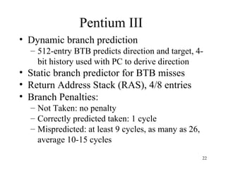 22
Pentium III
• Dynamic branch prediction
– 512-entry BTB predicts direction and target, 4-
bit history used with PC to derive direction
• Static branch predictor for BTB misses
• Return Address Stack (RAS), 4/8 entries
• Branch Penalties:
– Not Taken: no penalty
– Correctly predicted taken: 1 cycle
– Mispredicted: at least 9 cycles, as many as 26,
average 10-15 cycles
 