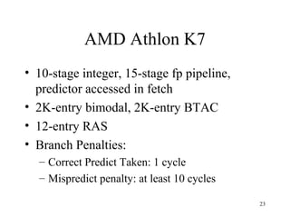 23
AMD Athlon K7
• 10-stage integer, 15-stage fp pipeline,
predictor accessed in fetch
• 2K-entry bimodal, 2K-entry BTAC
• 12-entry RAS
• Branch Penalties:
– Correct Predict Taken: 1 cycle
– Mispredict penalty: at least 10 cycles
 