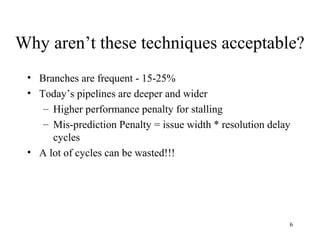 6
Why aren’t these techniques acceptable?
• Branches are frequent - 15-25%
• Today’s pipelines are deeper and wider
– Higher performance penalty for stalling
– Mis-prediction Penalty = issue width * resolution delay
cycles
• A lot of cycles can be wasted!!!
 