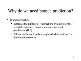 8
Why do we need branch prediction?
• Branch prediction
• Increases the number of instructions available for the
scheduler to issue. Increases instruction level
parallelism (ILP)
• Allows useful work to be completed while waiting for
the branch to resolve
 