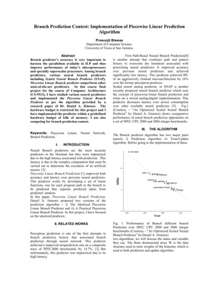 Branch Prediction Contest: Implementation of Piecewise Linear Prediction
                                Algorithm
                                               Prosunjit Biswas
                                         Department of Computer Science.
                                        University of Texas at San Antonio.

                     Abstract                                         First Path-Based Neural Branch Prediction[4]
Branch predictor’s accuracy is very important to            is another attempt that combines path and pattern
harness the parallelism available in ILP and thus           history to overcome the limitation associated with
improve performance of today’s microprocessors              preexisting neural predictors. It improved accuracy
and specially superscalar processors. Among branch          over previous neural predictors and achieved
predictors, various neural branch predictors                significantly low latency. This predictor achieved IPC
including Scaled Neural Branch Predictor (SNAP),            of an aggressively clocked microarchitecture by 16%
Piecewise Linear Branch predictor outperform other          over the former perceptron predictor.
state-of-the-art predictors. In this course final           Scaled neural analog predictor, or SNAP is another
project for the course of Computer Architecture             recently proposed neural branch predictor which uses
(CS-5513), I have studied various neural predictors         the concept of piecewise-linear branch prediction and
and implemented the Piecewise Linear Branch                 relies on a mixed analog/digital implementation. This
Predictor as per the algorithm provided by a                predictor decreases latency over power consumption
research paper of Dr. Daniel A. Jimenez. The                over other available neural predictors [5]. Fig.1
hardware budget is restricted for this project and I        (Courtesy – “An Optimized Scaled Neural Branch
have implemented the predictor within a predefined          Predictor” by Daniel A. Jimenez) shows comparative
hardware budget of 64K of memory. I am also                 performance of noted branch prediction approaches on
competing for branch prediction contest.                    a set of SPEC CPU 2000 and 2006 integer benchmarks.

                                                                                 III.   THE ALGORITHM
Keywords: Piecewise        Linear,   Neural   Network,
                                                            The Branch predictor algorithm has two major parts
Branch Prediction.
                                                            namely i) Prediction algorithm ii) Train/Update
                                                            algorithm. Before going to the implementation of these
                  I.    INTRODUCTION
Neural Branch predictors are the most accurate
predictors in the literature but they were impractical
due to the high latency associated with prediction. This
latency is due to the complex computation that must be
carried out to determine the excitation of an artificial
neuron. [3]
Piecewise Linear Branch Prediction [1] improved both
accuracy and latency over previous neural predictors.
This predictor works by developing a set of linear
functions, one for each program path to the branch to
be predicted that separate predicted taken from
predicted untaken.
In this paper, Piecewise Linear Branch Prediction,
Daniel A. Jimenez proposed two versions of the
prediction algorithm – i) The Idealized Piecewise
Linear Branch Predictor and ii) A Practical Piecewise
Linear Branch Predictor. In this project, I have focused
on the idealized predictor.

                 II. RELATED WORKS                          Fig. 1. Performance of Branch different branch
                                                            Predictors over SPEC CPU 2000 and 2006 integer
                                                            benchmarks (Courtesy - “An Optimized Scaled Neural
Perceptron prediction is one of the first attempts in       Branch Predictor” by Daniel A. Jimenez)
branch prediction history that associated branch            two algorithms, we will discuss the states and variable
prediction through neural network. This predictor           they use. The three dimensional array W is the data
achieved a improved misprediction rate on a composite       structure used to store weights of the branches which is
trace of SPEC2000 benchmarks by 14.7%. [2] But              used in both prediction and update algorithm.
unfortunately, this predictor was impractical due to its
high latency.
 