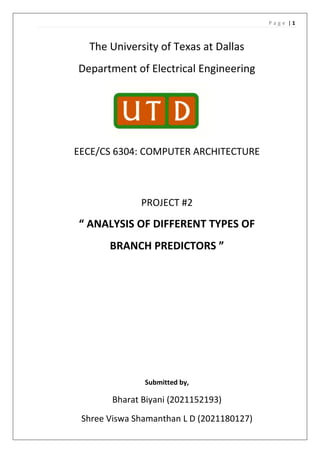 P a g e | 1
The University of Texas at Dallas
Department of Electrical Engineering
EECE/CS 6304: COMPUTER ARCHITECTURE
PROJECT #2
“ ANALYSIS OF DIFFERENT TYPES OF
BRANCH PREDICTORS ”
Submitted by,
Bharat Biyani (2021152193)
Shree Viswa Shamanthan L D (2021180127)
 