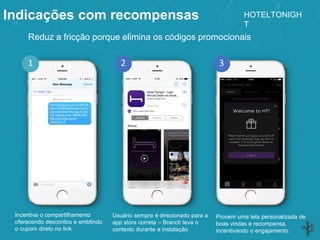 Indicações com recompensas
Incentiva o compartilhamento
oferecendo descontos e embtindo
o cupom direto no link
Usuário sempre é direcionado para a
app store correta – Branch leva o
contexto durante a instalação
Provem uma tela personalizada de
boas vindas e recompensa,
incentivando o engajamento.
2 31
Reduz a fricção porque elimina os códigos promocionais
HOTELTONIGH
T
 