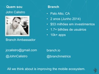 John Calistro
Quem sou
Branch Ambassador
jccalistro@gmail.com
@branchmetrics
• Palo Alto, CA
• 2 anos (Junho 2014)
• $53 milhões em investimentos
• 1.7+ bilhões de usuários
• 10k+ apps
Branch
branch.io
@JohnCalistro
All we think about is improving the mobile ecosystem.
 