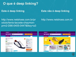 O que é deep linking?
http://www.netshoes.com.br/pr
oduto/tenis-lacoste-chaymon-
prm2-D66-0405-044?&lkey=a3
Este é deep linking
http://www.netshoes.com.br
Este não é deep linking
 