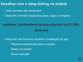 Desafios com o deep linking no mobile
• Links normais não funcionam
• Deep link normal é específico para o app e complexo
netshoes://produto/tenis-lacoste-chaymon-prm2-D66-
0405-044
• Deep link não funciona durante a instalação do app
Péssima experiência para o usuário
Baixa conversão
Baixa retenção
 