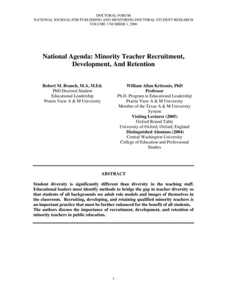 DOCTORAL FORUM
NATIONAL JOURNAL FOR PUBLISHING AND MENTORING DOCTORAL STUDENT RESEARCH
                         VOLUME 3 NUMBER 1, 2006




    National Agenda: Minority Teacher Recruitment,
              Development, And Retention


    Robert M. Branch, M.A, M.Ed.                 William Allan Kritsonis, PhD
          PhD Doctoral Student                              Professor
         Educational Leadership              Ph.D. Program in Educational Leadership
     Prairie View A & M University               Prairie View A & M University
                                             Member of the Texas A & M University
                                                             System
                                                    Visiting Lecturer (2005)
                                                       Oxford Round Table
                                              University of Oxford, Oxford, England
                                                 Distinguished Alumnus (2004)
                                                 Central Washington University
                                              College of Education and Professional
                                                             Studies




                                   ABSTRACT

Student diversity is significantly different than diversity in the teaching staff.
Educational leaders must identify methods to bridge the gap in teacher diversity so
that students of all backgrounds see adult role models and images of themselves in
the classroom. Recruiting, developing, and retaining qualified minority teachers is
an important practice that must be further enhanced for the benefit of all students.
The authors discuss the importance of recruitment, development, and retention of
minority teachers in public education.




                                         1
 