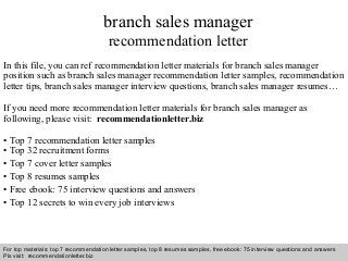 Interview questions and answers – free download/ pdf and ppt file
branch sales manager
recommendation letter
In this file, you can ref recommendation letter materials for branch sales manager
position such as branch sales manager recommendation letter samples, recommendation
letter tips, branch sales manager interview questions, branch sales manager resumes…
If you need more recommendation letter materials for branch sales manager as
following, please visit: recommendationletter.biz
• Top 7 recommendation letter samples
• Top 32 recruitment forms
• Top 7 cover letter samples
• Top 8 resumes samples
• Free ebook: 75 interview questions and answers
• Top 12 secrets to win every job interviews
For top materials: top 7 recommendation letter samples, top 8 resumes samples, free ebook: 75 interview questions and answers
Pls visit: recommendationletter.biz
 