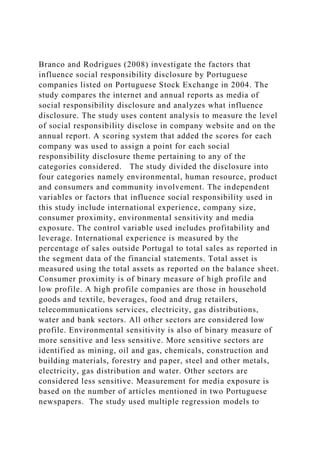 Branco and Rodrigues (2008) investigate the factors that
influence social responsibility disclosure by Portuguese
companies listed on Portuguese Stock Exchange in 2004. The
study compares the internet and annual reports as media of
social responsibility disclosure and analyzes what influence
disclosure. The study uses content analysis to measure the level
of social responsibility disclose in company website and on the
annual report. A scoring system that added the scores for each
company was used to assign a point for each social
responsibility disclosure theme pertaining to any of the
categories considered. The study divided the disclosure into
four categories namely environmental, human resource, product
and consumers and community involvement. The independent
variables or factors that influence social responsibility used in
this study include international experience, company size,
consumer proximity, environmental sensitivity and media
exposure. The control variable used includes profitability and
leverage. International experience is measured by the
percentage of sales outside Portugal to total sales as reported in
the segment data of the financial statements. Total asset is
measured using the total assets as reported on the balance sheet.
Consumer proximity is of binary measure of high profile and
low profile. A high profile companies are those in household
goods and textile, beverages, food and drug retailers,
telecommunications services, electricity, gas distributions,
water and bank sectors. All other sectors are considered low
profile. Environmental sensitivity is also of binary measure of
more sensitive and less sensitive. More sensitive sectors are
identified as mining, oil and gas, chemicals, construction and
building materials, forestry and paper, steel and other metals,
electricity, gas distribution and water. Other sectors are
considered less sensitive. Measurement for media exposure is
based on the number of articles mentioned in two Portuguese
newspapers. The study used multiple regression models to
 