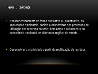 HABILIDADES


• Analisar criticamente de forma qualitativa ou quantitativa, as
  implicações ambientais, sociais e econômicas dos processos de
  utilização dos recursos naturais, bem como o crescimento da
  consciência ambiental em diferentes regiões do mundo.




• Desenvolver a criatividade a partir da reutilização de resíduos.
 