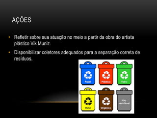 AÇÕES

• Refletir sobre sua atuação no meio a partir da obra do artista
  plástico Vik Muniz.
• Disponibilizar coletores adequados para a separação correta de
  resíduos.
 