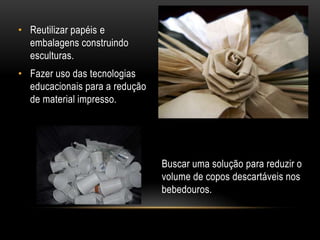 • Reutilizar papéis e
  embalagens construindo
  esculturas.
• Fazer uso das tecnologias
  educacionais para a redução
  de material impresso.




                                Buscar uma solução para reduzir o
                                volume de copos descartáveis nos
                                bebedouros.
 