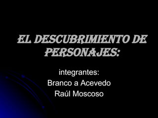El descubrimiento de personajes: integrantes: Branco a Acevedo Raúl Moscoso 