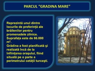 Reprezintă unul dintre
locurile de preferinţă ale
brăilenilor pentru
promenadele zilnice.
Suprafaţa este de 66.000
m 2.
Grădina a fost planificată şi
realizată încă de la
înfiinţarea oraşului, fiind
situată pe o parte a
perimetrului cetăţii turceşti.
 