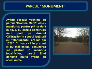 Având aceeaşi vechime cu
parcul "Grădina Mare", este -
menţionat pentru prima dată
în 1833, cu ocazia construirii
unui     pod     pe    drumul
Călăraşilor în scopul legăturii
cu "Monumentul eroilor din
1828". Cu toate că în prezent
el nu mai există, denumirea
s-a păstrat în memoria
localnicilor,   parcul    fiind
denumit multă vreme cu
acest nume.
 