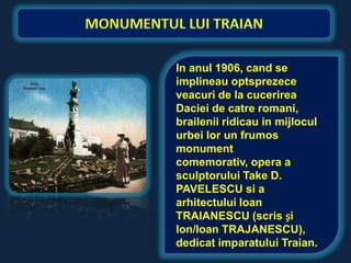 In anul 1906, cand se
implineau optsprezece
veacuri de la cucerirea
Daciei de catre romani,
brailenii ridicau in mijlocul
urbei lor un frumos
monument
comemorativ, opera a
sculptorului Take D.
PAVELESCU si a
arhitectului Ioan
TRAIANESCU (scris și
Ion/Ioan TRAJANESCU),
dedicat imparatului Traian.
 