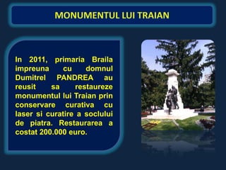 In 2011, primaria Braila
impreuna      cu    domnul
Dumitrel PANDREA au
reusit    sa     restaureze
monumentul lui Traian prin
conservare curativa cu
laser si curatire a soclului
de piatra. Restaurarea a
costat 200.000 euro.
 