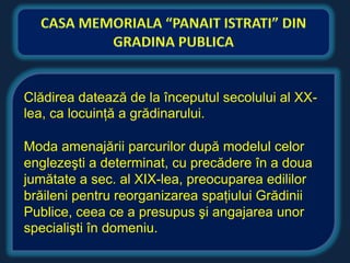 Clădirea datează de la începutul secolului al XX-
lea, ca locuinţă a grădinarului.

Moda amenajării parcurilor după modelul celor
englezeşti a determinat, cu precădere în a doua
jumătate a sec. al XIX-lea, preocuparea edililor
brăileni pentru reorganizarea spaţiului Grădinii
Publice, ceea ce a presupus şi angajarea unor
specialişti în domeniu.
 