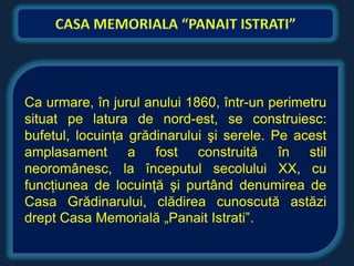 Ca urmare, în jurul anului 1860, într-un perimetru
situat pe latura de nord-est, se construiesc:
bufetul, locuinţa grădinarului şi serele. Pe acest
amplasament a fost construită în stil
neoromânesc, la începutul secolului XX, cu
funcţiunea de locuinţă şi purtând denumirea de
Casa Grădinarului, clădirea cunoscută astăzi
drept Casa Memorială „Panait Istrati”.
 