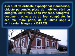 Aici sunt valorificate expoziţional manuscrise,
obiecte personale, piese de mobilier, cărţi cu
autograf, ediţii rare, ediţii Princeps, fotografii-
document, obiecte ce au fost cumpărate, în
cea mai mare parte, de la ultima soţie a
scriitorului, Margareta ISTRATI.
 