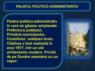 Palatul politico-administrativ
în care se găsesc amplasate:
Prefectura judeţului,
Primăria municipiului,
Consiliului Judeţean Braila.
Clădirea a fost realizată în
anul 1977, într-un stil
arhitectonic modern. Privită
de pe Dunăre seamănă cu un
vapor.
 